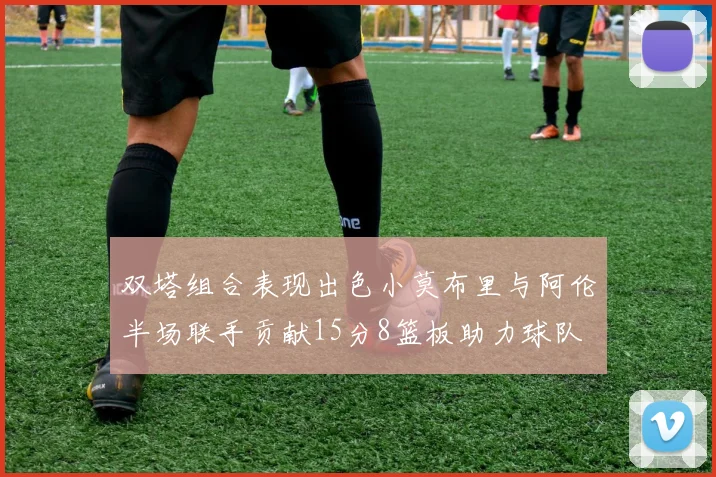 双塔组合表现出色小莫布里与阿伦半场联手贡献15分8篮板助力球队