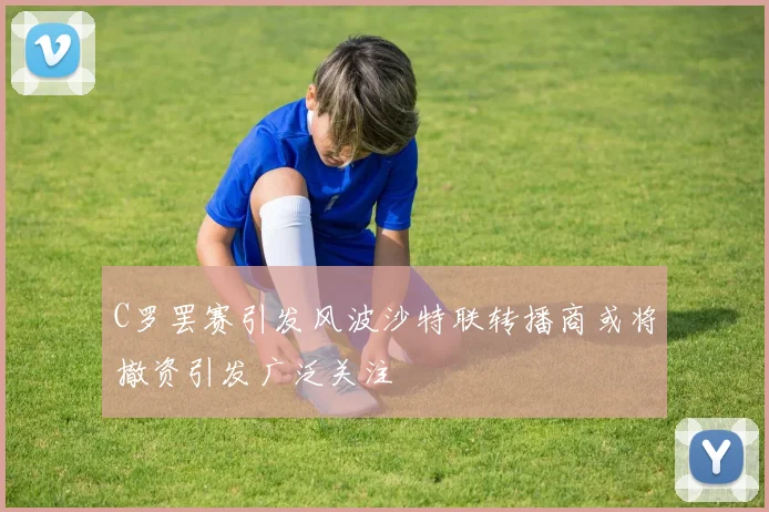 C罗罢赛引发风波沙特联转播商或将撤资引发广泛关注