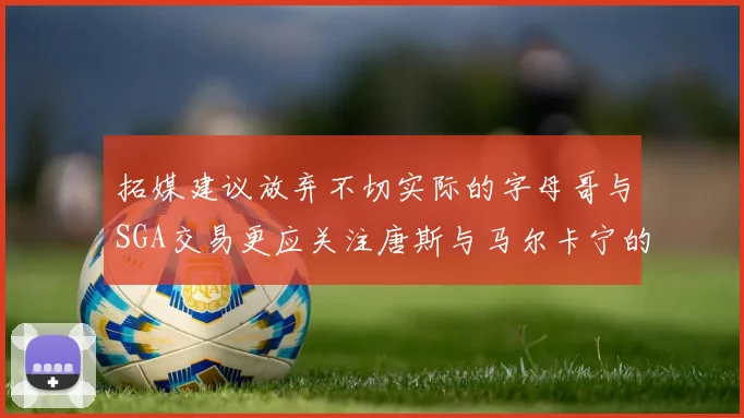 拓媒建议放弃不切实际的字母哥与SGA交易更应关注唐斯与马尔卡宁的潜力