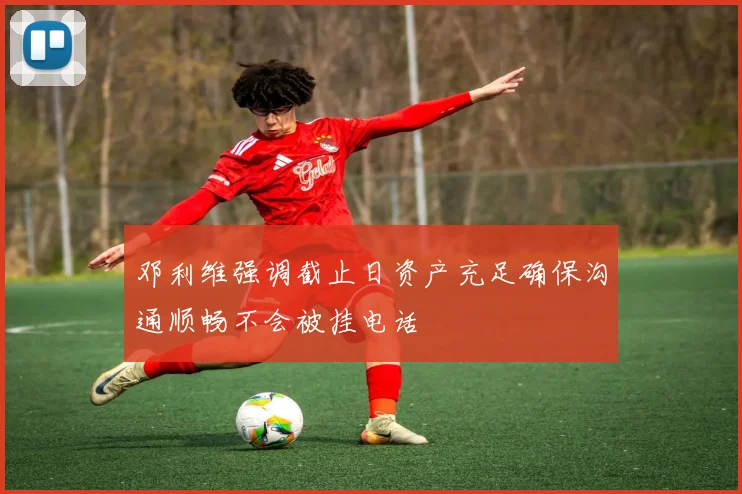 邓利维强调截止日资产充足确保沟通顺畅不会被挂电话