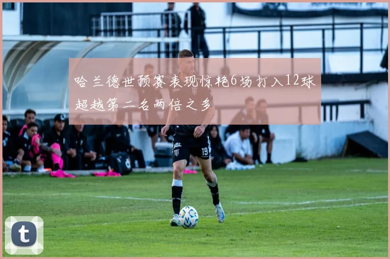 哈兰德世预赛表现惊艳6场打入12球超越第二名两倍之多