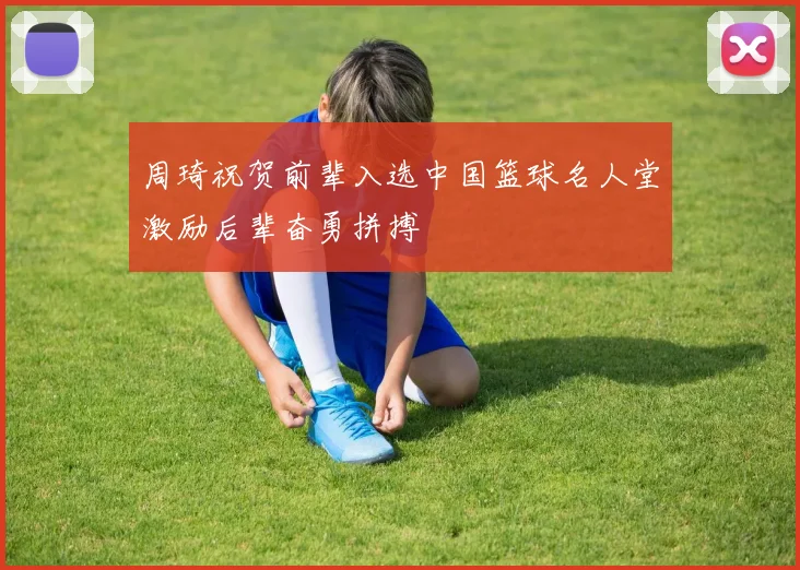 周琦祝贺前辈入选中国篮球名人堂激励后辈奋勇拼搏