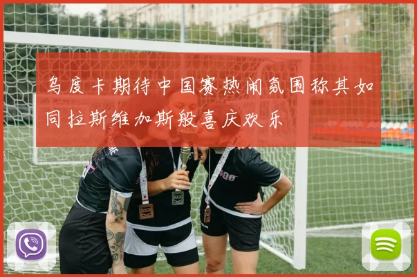乌度卡期待中国赛热闹氛围称其如同拉斯维加斯般喜庆欢乐