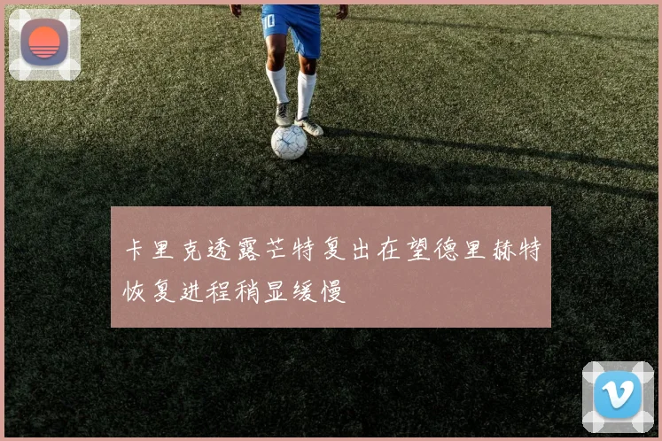 卡里克透露芒特复出在望德里赫特恢复进程稍显缓慢
