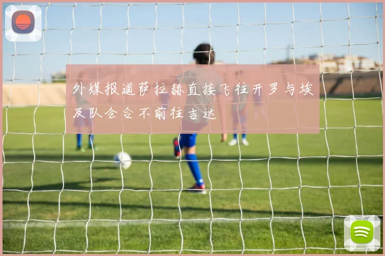 外媒报道萨拉赫直接飞往开罗与埃及队会合不前往吉达