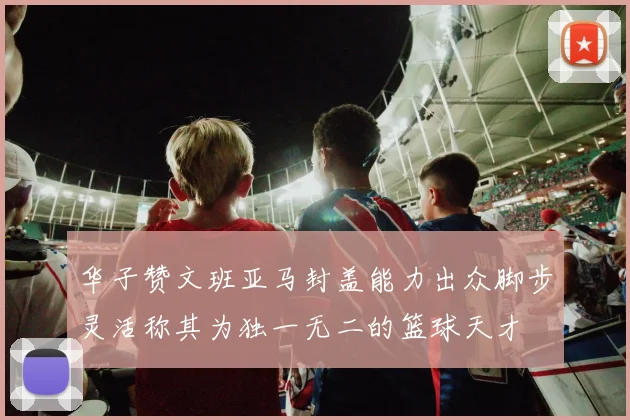 华子赞文班亚马封盖能力出众脚步灵活称其为独一无二的篮球天才