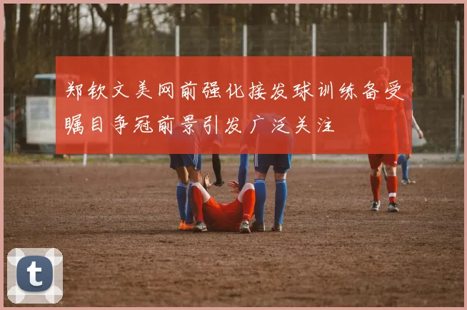 郑钦文美网前强化接发球训练备受瞩目争冠前景引发广泛关注