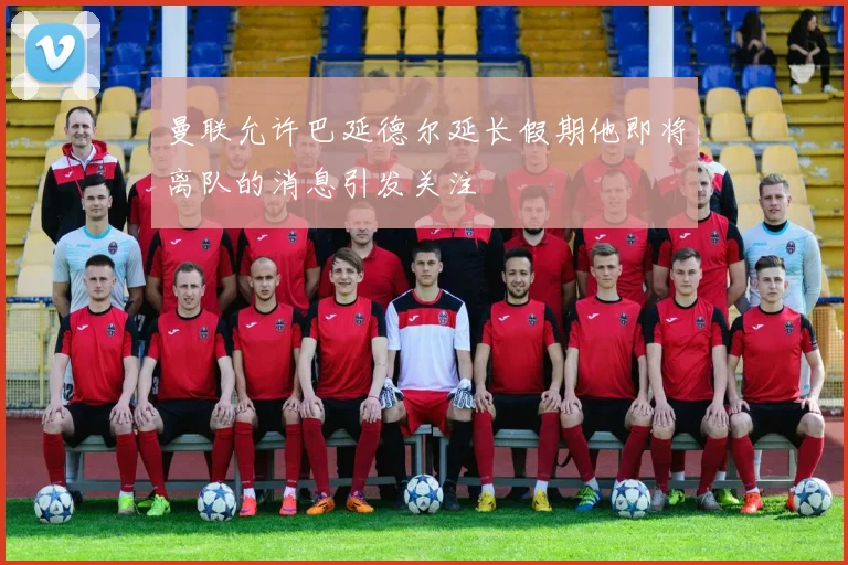 曼联允许巴延德尔延长假期他即将离队的消息引发关注