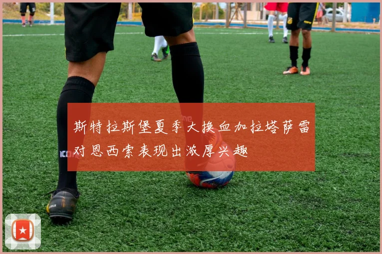 斯特拉斯堡夏季大换血加拉塔萨雷对恩西索表现出浓厚兴趣